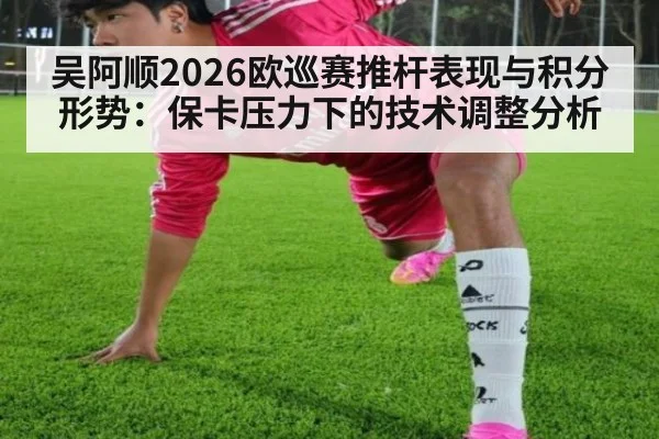 吴阿顺2026欧巡赛推杆表现与积分形势：保卡压力下的技术调整分析